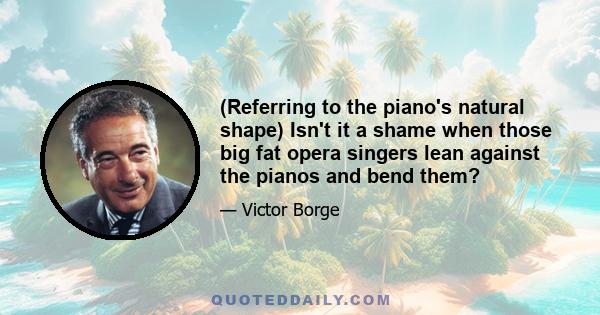 (Referring to the piano's natural shape) Isn't it a shame when those big fat opera singers lean against the pianos and bend them?