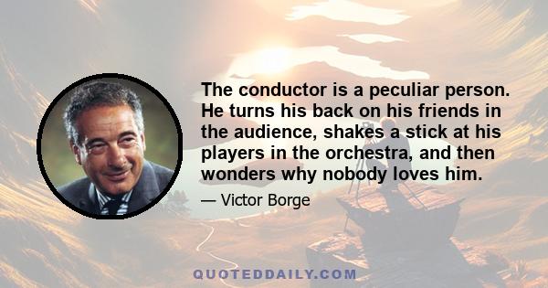 The conductor is a peculiar person. He turns his back on his friends in the audience, shakes a stick at his players in the orchestra, and then wonders why nobody loves him.