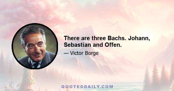 There are three Bachs. Johann, Sebastian and Offen.