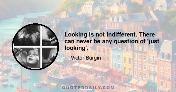 Looking is not indifferent. There can never be any question of 'just looking'.