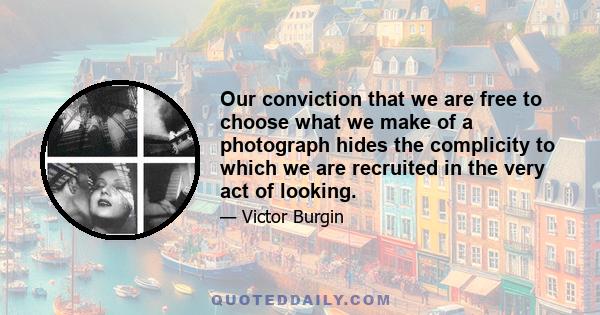 Our conviction that we are free to choose what we make of a photograph hides the complicity to which we are recruited in the very act of looking.