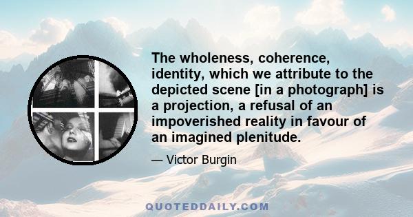 The wholeness, coherence, identity, which we attribute to the depicted scene [in a photograph] is a projection, a refusal of an impoverished reality in favour of an imagined plenitude.