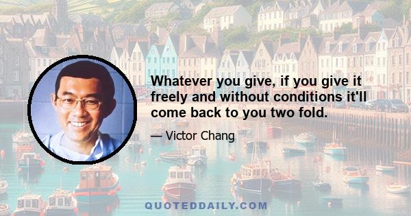 Whatever you give, if you give it freely and without conditions it'll come back to you two fold.