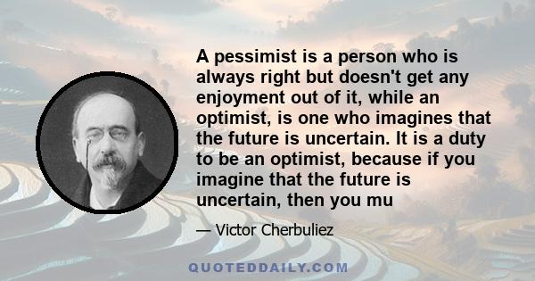 A pessimist is a person who is always right but doesn't get any enjoyment out of it, while an optimist, is one who imagines that the future is uncertain. It is a duty to be an optimist, because if you imagine that the