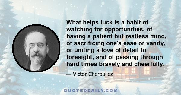 What helps luck is a habit of watching for opportunities, of having a patient but restless mind, of sacrificing one's ease or vanity, or uniting a love of detail to foresight, and of passing through hard times bravely