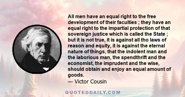 All men have an equal right to the free development of their faculties ; they have an equal right to the impartial protection of that sovereign justice which is called the State ; but it is not true, it is against all