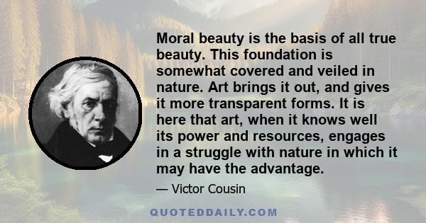 Moral beauty is the basis of all true beauty. This foundation is somewhat covered and veiled in nature. Art brings it out, and gives it more transparent forms. It is here that art, when it knows well its power and