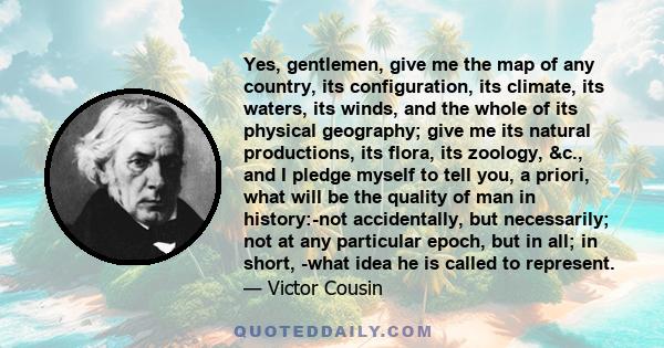 Yes, gentlemen, give me the map of any country, its configuration, its climate, its waters, its winds, and the whole of its physical geography; give me its natural productions, its flora, its zoology, &c., and I pledge