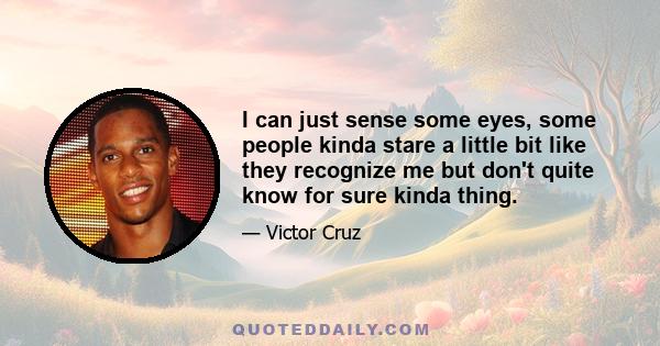 I can just sense some eyes, some people kinda stare a little bit like they recognize me but don't quite know for sure kinda thing.