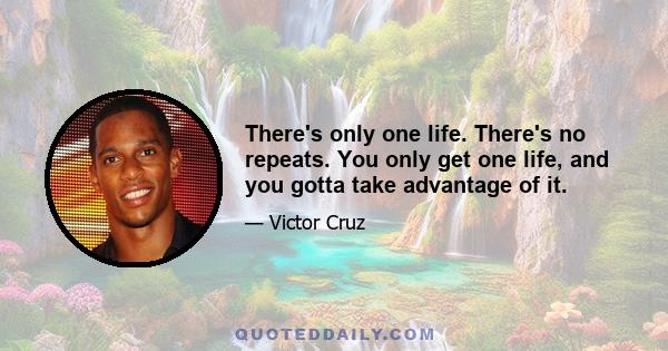 There's only one life. There's no repeats. You only get one life, and you gotta take advantage of it.