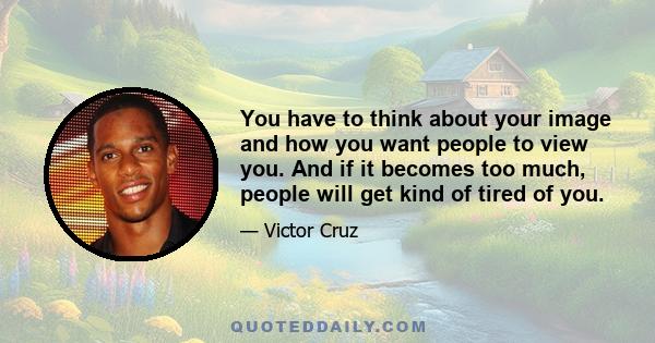 You have to think about your image and how you want people to view you. And if it becomes too much, people will get kind of tired of you.