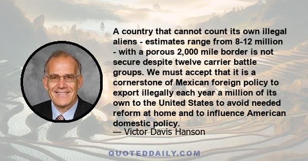 A country that cannot count its own illegal aliens - estimates range from 8-12 million - with a porous 2,000 mile border is not secure despite twelve carrier battle groups. We must accept that it is a cornerstone of