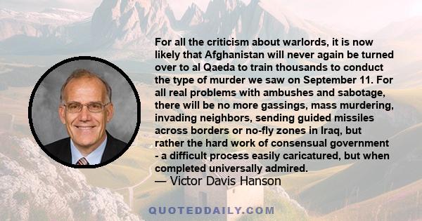 For all the criticism about warlords, it is now likely that Afghanistan will never again be turned over to al Qaeda to train thousands to conduct the type of murder we saw on September 11. For all real problems with