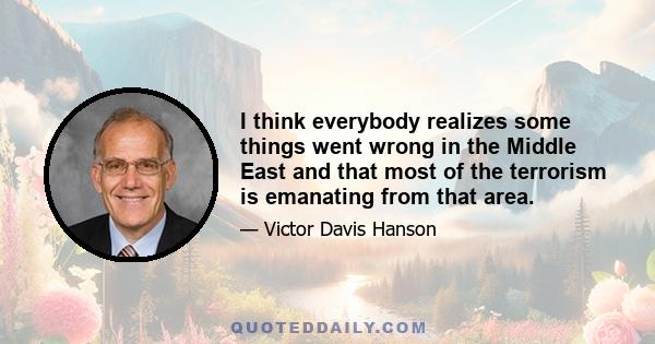 I think everybody realizes some things went wrong in the Middle East and that most of the terrorism is emanating from that area.