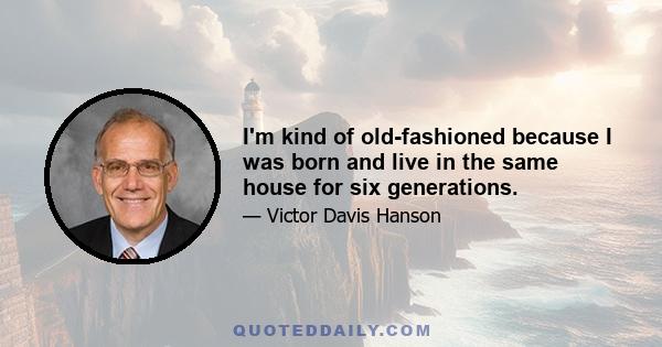 I'm kind of old-fashioned because I was born and live in the same house for six generations.