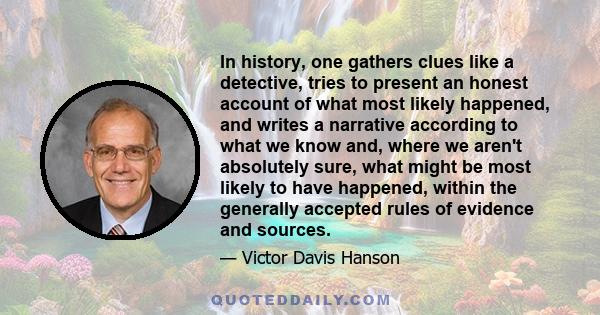 In history, one gathers clues like a detective, tries to present an honest account of what most likely happened, and writes a narrative according to what we know and, where we aren't absolutely sure, what might be most