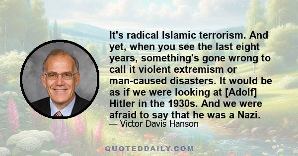 It's radical Islamic terrorism. And yet, when you see the last eight years, something's gone wrong to call it violent extremism or man-caused disasters. It would be as if we were looking at [Adolf] Hitler in the 1930s.