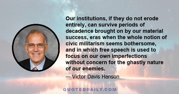 Our institutions, if they do not erode entirely, can survive periods of decadence brought on by our material success, eras when the whole notion of civic militarism seems bothersome, and in which free speech is used to