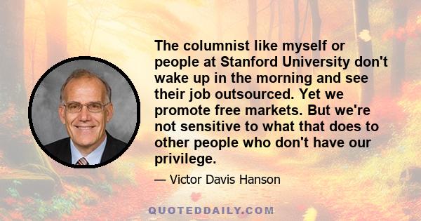 The columnist like myself or people at Stanford University don't wake up in the morning and see their job outsourced. Yet we promote free markets. But we're not sensitive to what that does to other people who don't have 