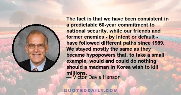 The fact is that we have been consistent in a predictable 60-year commitment to national security, while our friends and former enemies - by intent or default - have followed different paths since 1989. We stayed mostly 