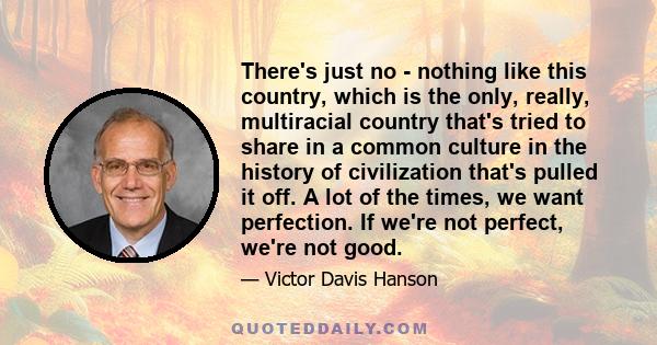 There's just no - nothing like this country, which is the only, really, multiracial country that's tried to share in a common culture in the history of civilization that's pulled it off. A lot of the times, we want