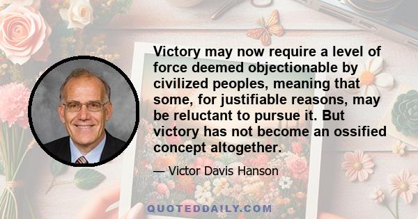 Victory may now require a level of force deemed objectionable by civilized peoples, meaning that some, for justifiable reasons, may be reluctant to pursue it. But victory has not become an ossified concept altogether.