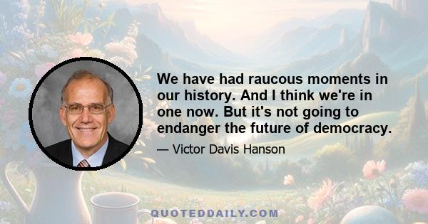 We have had raucous moments in our history. And I think we're in one now. But it's not going to endanger the future of democracy.