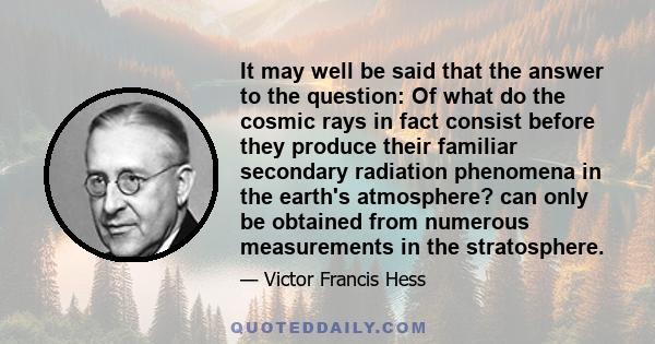 It may well be said that the answer to the question: Of what do the cosmic rays in fact consist before they produce their familiar secondary radiation phenomena in the earth's atmosphere? can only be obtained from