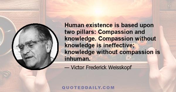 Human existence is based upon two pillars: Compassion and knowledge. Compassion without knowledge is ineffective; knowledge without compassion is inhuman.