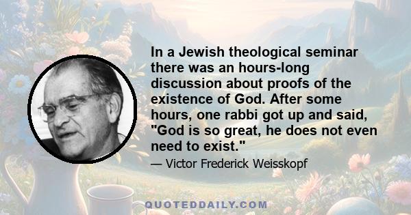 In a Jewish theological seminar there was an hours-long discussion about proofs of the existence of God. After some hours, one rabbi got up and said, God is so great, he does not even need to exist.