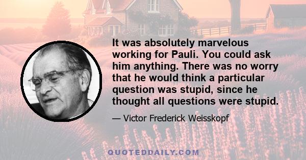 It was absolutely marvelous working for Pauli. You could ask him anything. There was no worry that he would think a particular question was stupid, since he thought all questions were stupid.