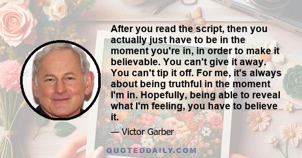 After you read the script, then you actually just have to be in the moment you're in, in order to make it believable. You can't give it away. You can't tip it off. For me, it's always about being truthful in the moment