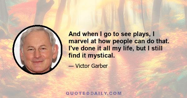 And when I go to see plays, I marvel at how people can do that. I've done it all my life, but I still find it mystical.