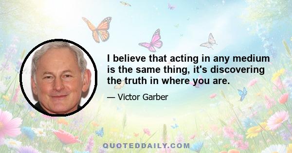 I believe that acting in any medium is the same thing, it's discovering the truth in where you are.