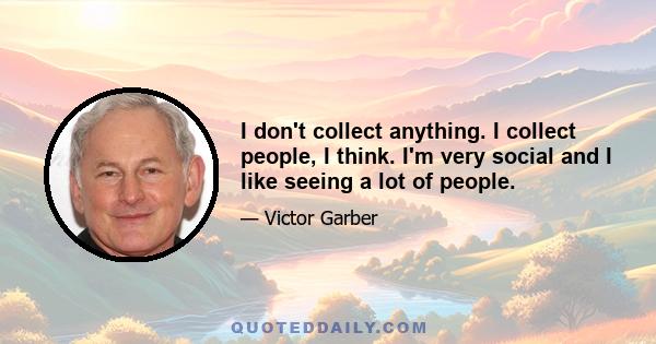 I don't collect anything. I collect people, I think. I'm very social and I like seeing a lot of people.