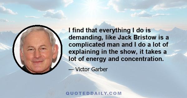 I find that everything I do is demanding, like Jack Bristow is a complicated man and I do a lot of explaining in the show, it takes a lot of energy and concentration.