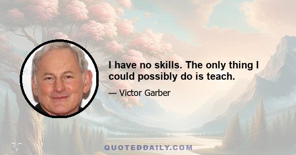 I have no skills. The only thing I could possibly do is teach.