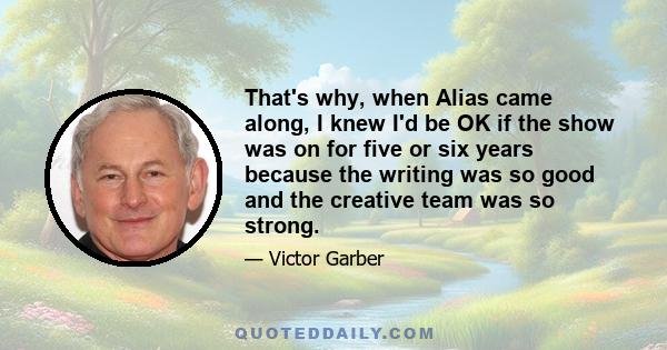 That's why, when Alias came along, I knew I'd be OK if the show was on for five or six years because the writing was so good and the creative team was so strong.