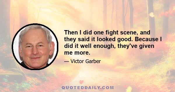 Then I did one fight scene, and they said it looked good. Because I did it well enough, they've given me more.