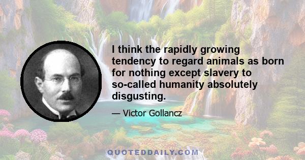 I think the rapidly growing tendency to regard animals as born for nothing except slavery to so-called humanity absolutely disgusting.