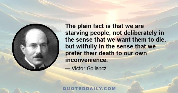 The plain fact is that we are starving people, not deliberately in the sense that we want them to die, but wilfully in the sense that we prefer their death to our own inconvenience.