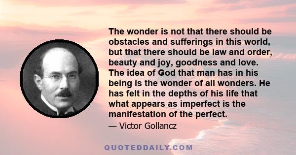 The wonder is not that there should be obstacles and sufferings in this world, but that there should be law and order, beauty and joy, goodness and love. The idea of God that man has in his being is the wonder of all