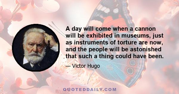 A day will come when a cannon will be exhibited in museums, just as instruments of torture are now, and the people will be astonished that such a thing could have been.