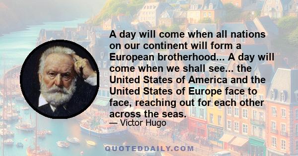 A day will come when all nations on our continent will form a European brotherhood... A day will come when we shall see... the United States of America and the United States of Europe face to face, reaching out for each 