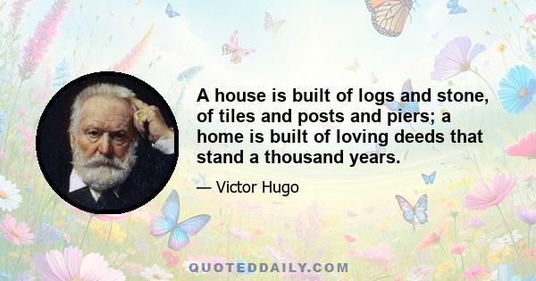 A house is built of logs and stone, of tiles and posts and piers; a home is built of loving deeds that stand a thousand years.