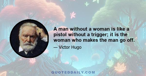 A man without a woman is like a pistol without a trigger; it is the woman who makes the man go off.