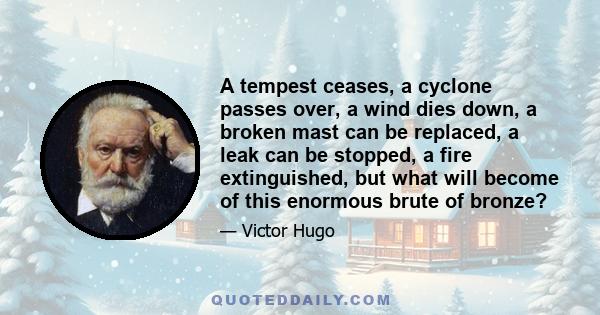 A tempest ceases, a cyclone passes over, a wind dies down, a broken mast can be replaced, a leak can be stopped, a fire extinguished, but what will become of this enormous brute of bronze?