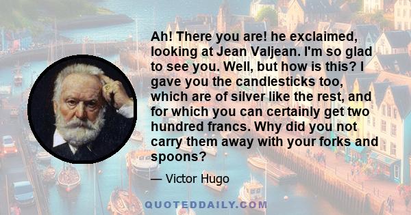 Ah! There you are! he exclaimed, looking at Jean Valjean. I'm so glad to see you. Well, but how is this? I gave you the candlesticks too, which are of silver like the rest, and for which you can certainly get two