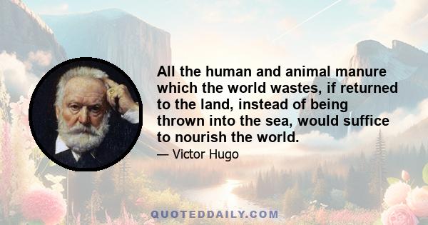 All the human and animal manure which the world wastes, if returned to the land, instead of being thrown into the sea, would suffice to nourish the world.