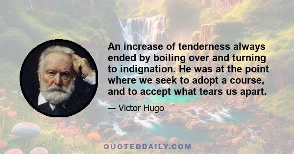 An increase of tenderness always ended by boiling over and turning to indignation. He was at the point where we seek to adopt a course, and to accept what tears us apart.